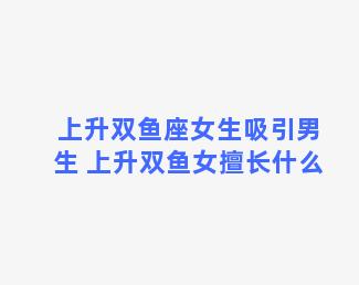 上升双鱼座女生吸引男生 上升双鱼女擅长什么